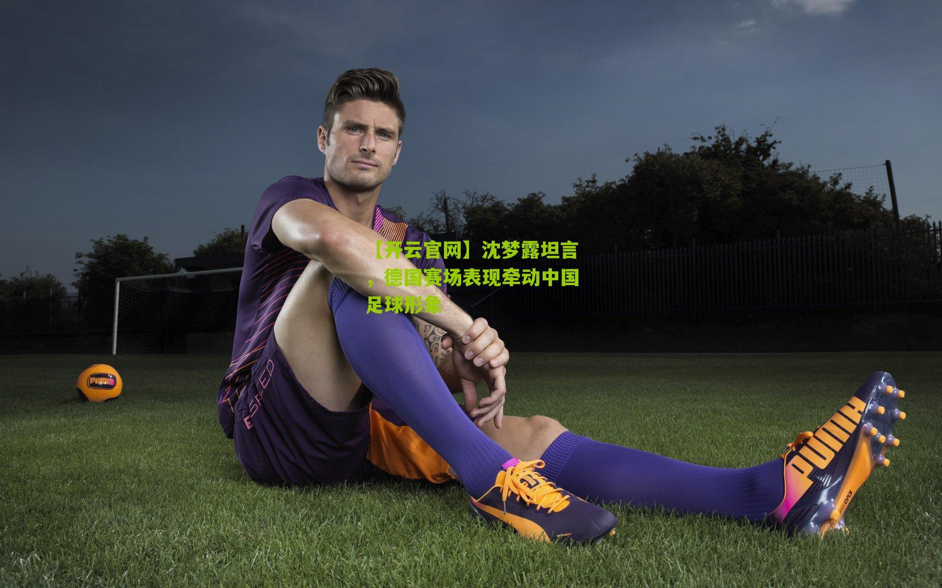 【开云官网】沈梦露坦言，德国赛场表现牵动中国足球形象