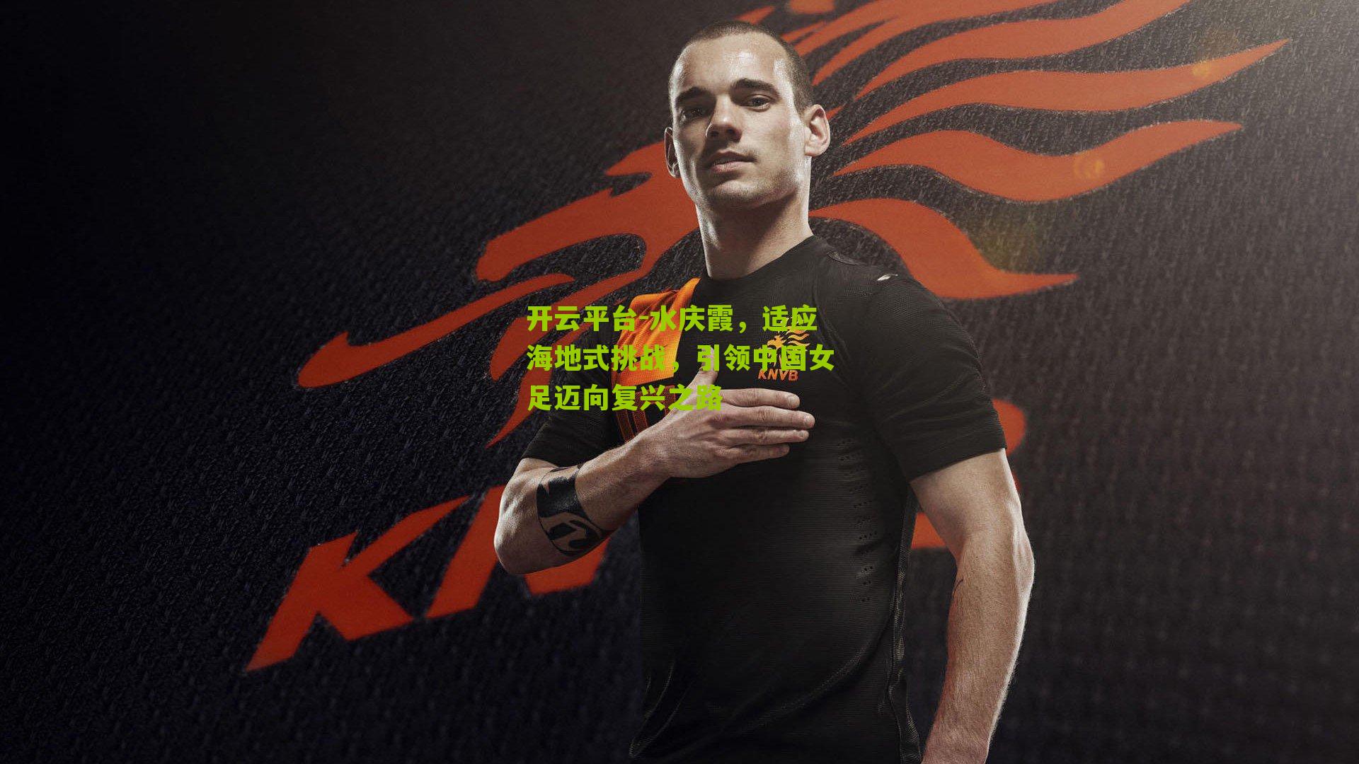 开云平台-水庆霞，适应海地式挑战，引领中国女足迈向复兴之路
